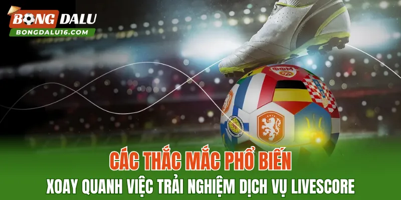 Các thắc mắc phổ biến xoay quanh việc trải nghiệm dịch vụ Livescore