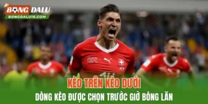 Kèo Trên Kèo Dưới – Dòng Kèo Được Chọn Trước Giờ Bóng Lăn