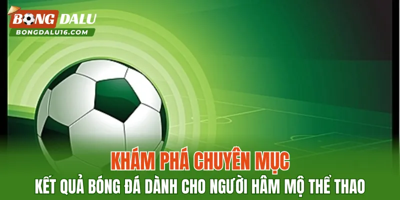 Khám phá chuyên mục kết quả bóng đá dành cho người hâm mộ thể thao