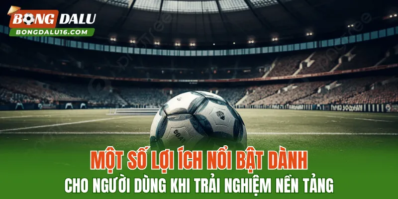 Một số lợi ích nổi bật dành cho người dùng khi trải nghiệm nền tảng