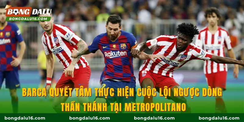 Barca quyết tâm thực hiện cuộc lội ngược dòng thần thánh tại Metropolitano