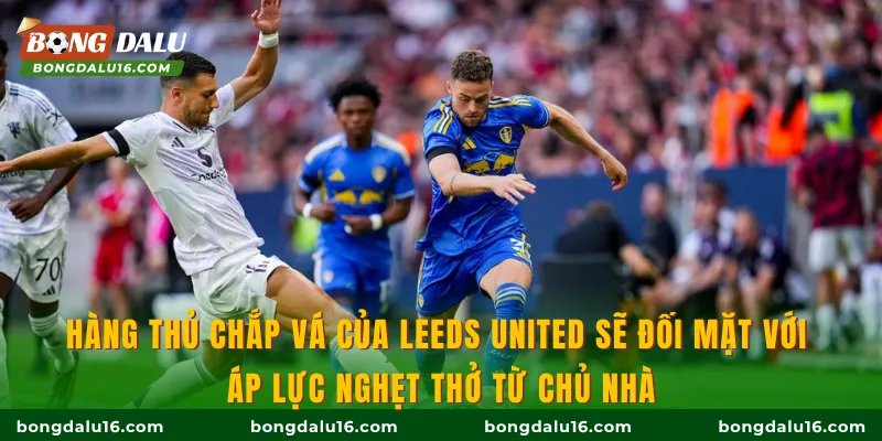 Hàng thủ chắp vá của Leeds United sẽ đối mặt với áp lực nghẹt thở từ chủ nhà