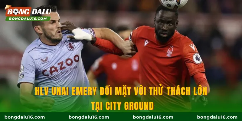 HLV Unai Emery đối mặt với thử thách lớn tại City Ground