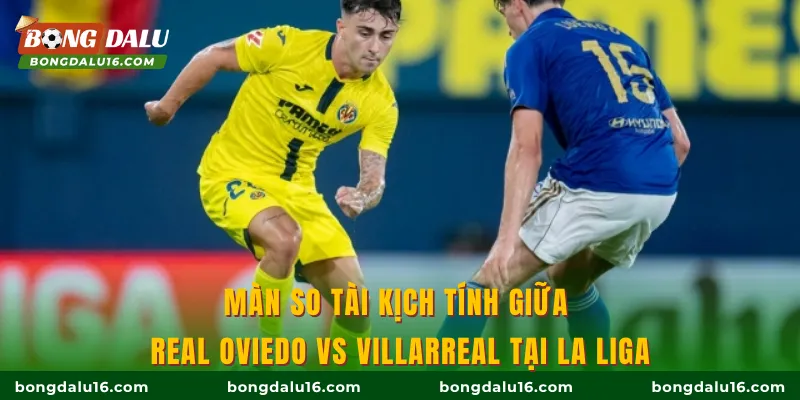 Màn so tài kịch tính giữa Real Oviedo vs Villarreal tại La Liga