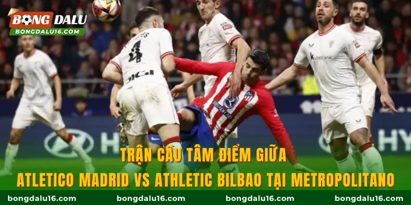 Trận cầu tâm điểm giữa Atletico Madrid vs Athletic Bilbao tại Metropolitano