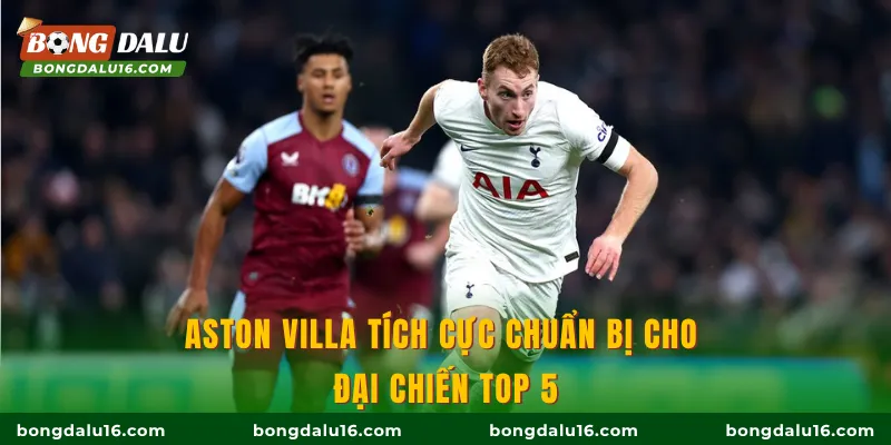 Aston Villa tích cực chuẩn bị cho đại chiến top 5