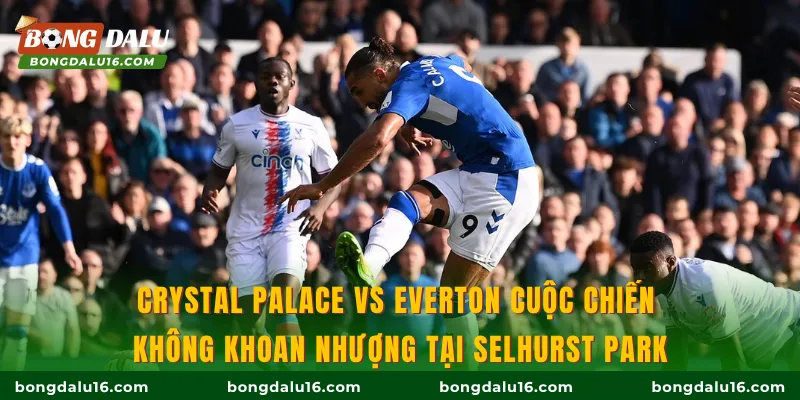 Crystal Palace Vs Everton cuộc chiến không khoan nhượng tại Selhurst Park