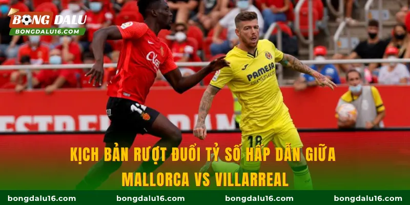 Kịch bản rượt đuổi tỷ số hấp dẫn giữa Mallorca Vs Villarreal