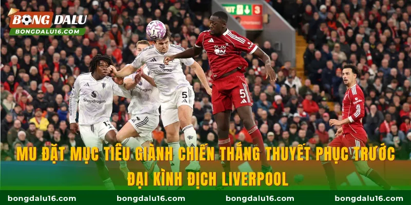 MU đặt mục tiêu giành chiến thắng thuyết phục trước đại kình địch Liverpool