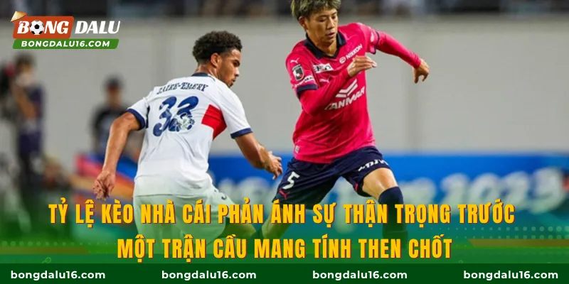 Tỷ lệ kèo nhà cái phản ánh sự thận trọng trước một trận cầu mang tính then chốt