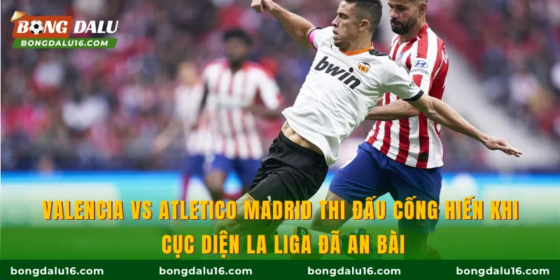 Valencia vs Atletico Madrid thi đấu cống hiến khi cục diện La Liga đã an bài