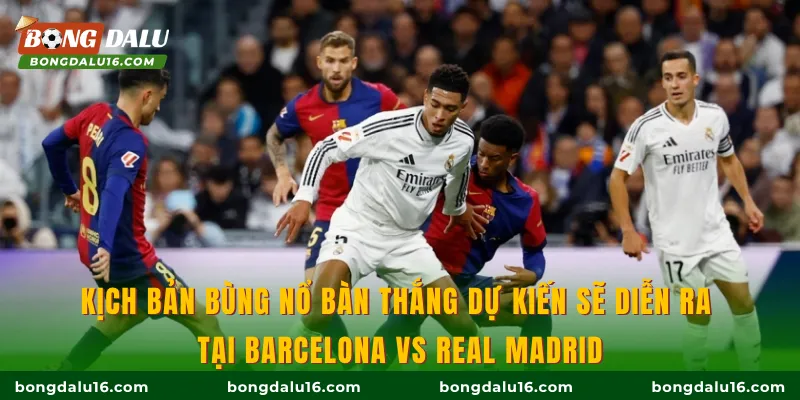 Kịch bản bùng nổ bàn thắng dự kiến sẽ diễn ra tại Barcelona Vs Real Madrid