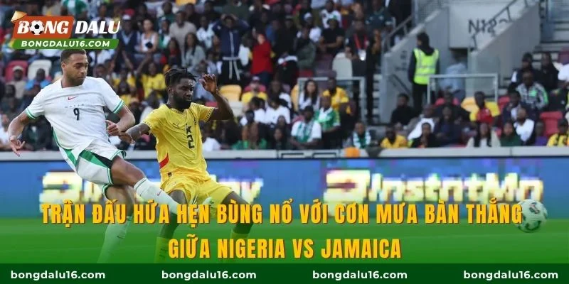 Trận đấu hứa hẹn bùng nổ với cơn mưa bàn thắng giữa Nigeria vs Jamaica