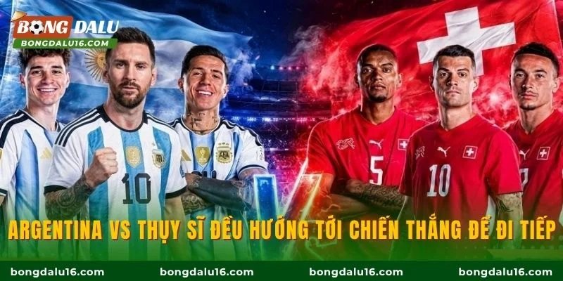 Argentina vs Thụy Sĩ đều hướng tới chiến thắng để đi tiếp