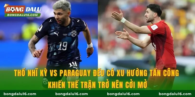Thổ Nhĩ Kỳ vs Paraguay đều có xu hướng tấn công khiến thế trận trở nên cởi mở
