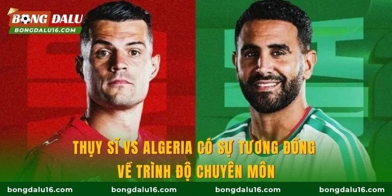 Thụy Sĩ vs Algeria có sự tương đồng về trình độ chuyên môn